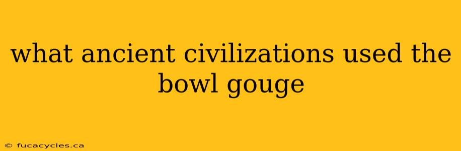 what ancient civilizations used the bowl gouge