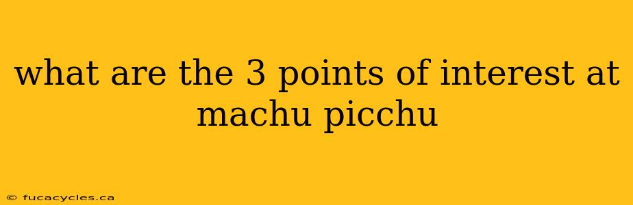 what are the 3 points of interest at machu picchu