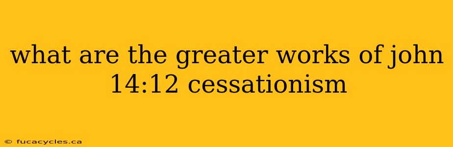 what are the greater works of john 14:12 cessationism