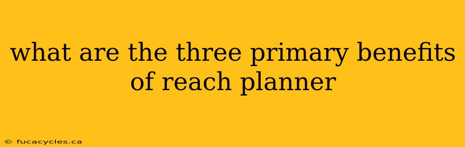 what are the three primary benefits of reach planner