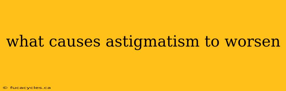 what causes astigmatism to worsen