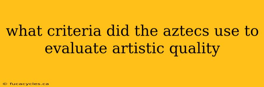 what criteria did the aztecs use to evaluate artistic quality