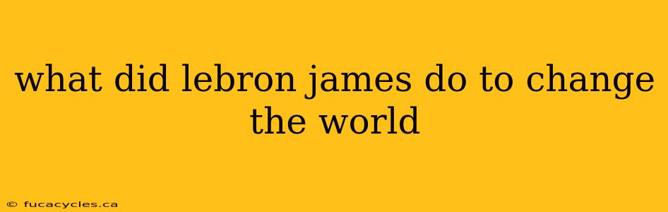 what did lebron james do to change the world