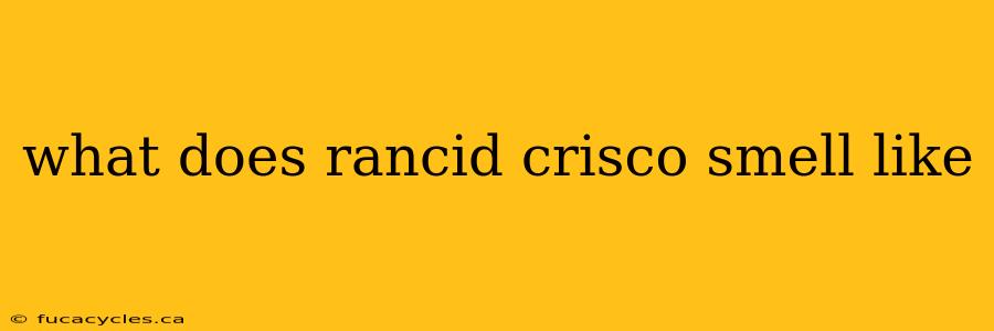 what does rancid crisco smell like