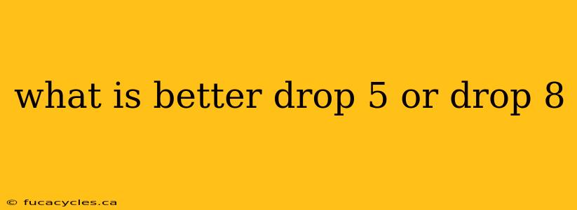 what is better drop 5 or drop 8