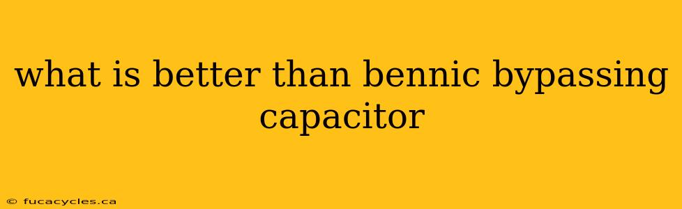 what is better than bennic bypassing capacitor