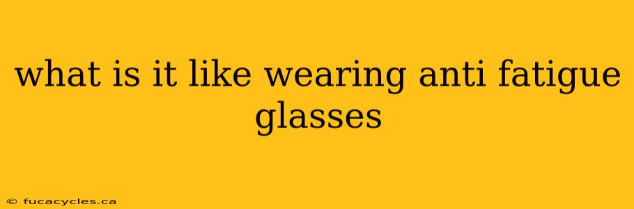 what is it like wearing anti fatigue glasses