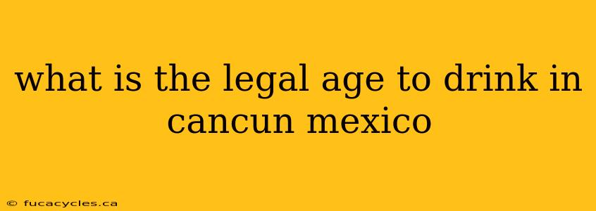 what is the legal age to drink in cancun mexico