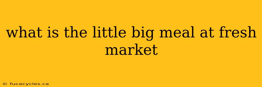 what is the little big meal at fresh market