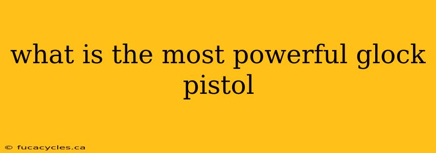 what is the most powerful glock pistol