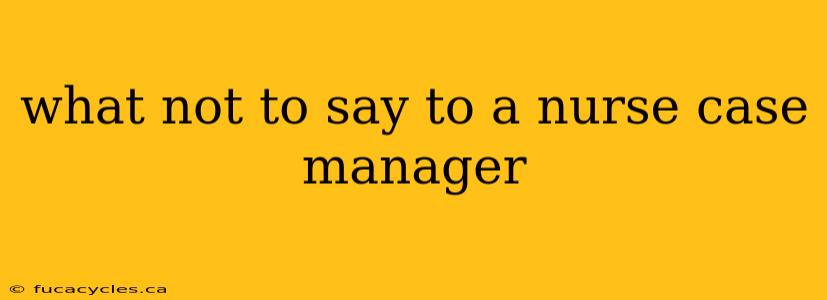 what not to say to a nurse case manager