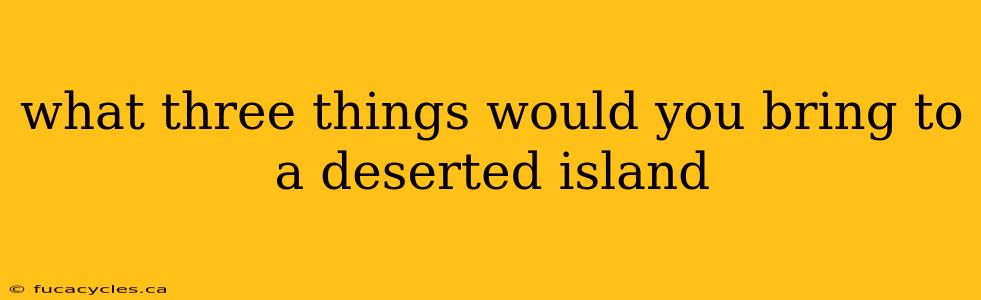 what three things would you bring to a deserted island