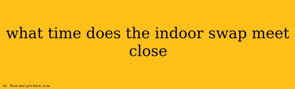 what time does the indoor swap meet close