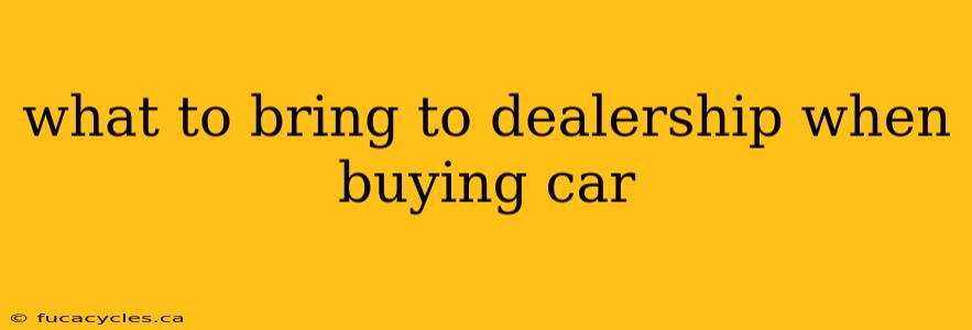 what to bring to dealership when buying car