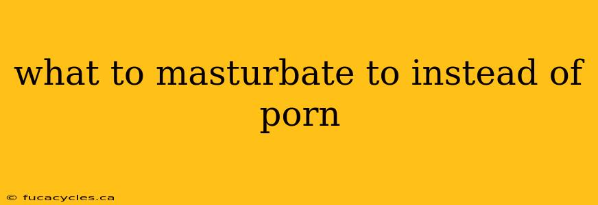 what to masturbate to instead of porn