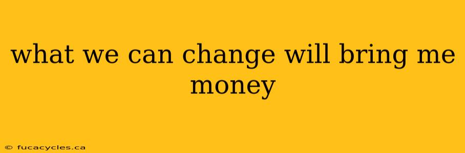 what we can change will bring me money