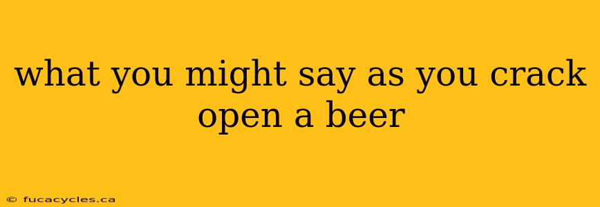 what you might say as you crack open a beer